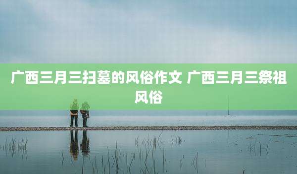 广西三月三扫墓的风俗作文 广西三月三祭祖风俗