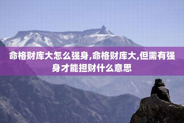 命格财库大怎么强身,命格财库大,但需有强身才能担财什么意思