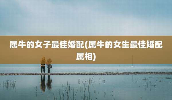 属牛的女子最佳婚配(属牛的女生最佳婚配属相)