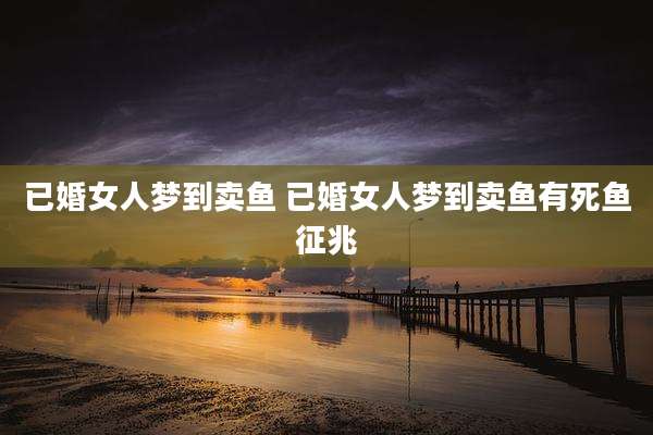 已婚女人梦到卖鱼 已婚女人梦到卖鱼有死鱼征兆
