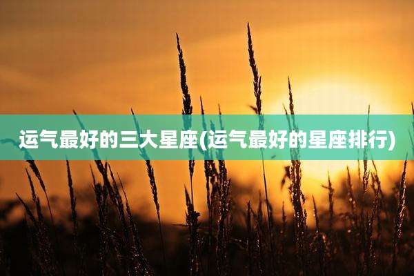 运气最好的三大星座(运气最好的星座排行)