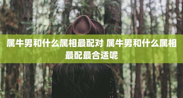 属牛男和什么属相最配对 属牛男和什么属相最配最合适呢