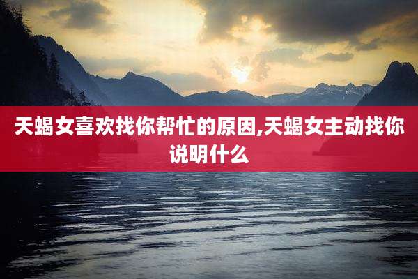 天蝎女喜欢找你帮忙的原因,天蝎女主动找你说明什么