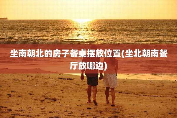 坐南朝北的房子餐桌摆放位置(坐北朝南餐厅放哪边)
