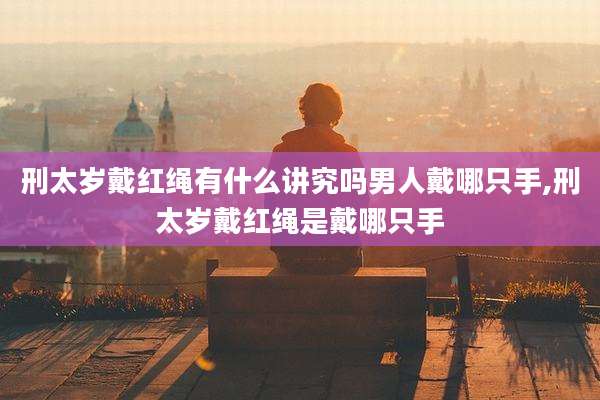 刑太岁戴红绳有什么讲究吗男人戴哪只手,刑太岁戴红绳是戴哪只手