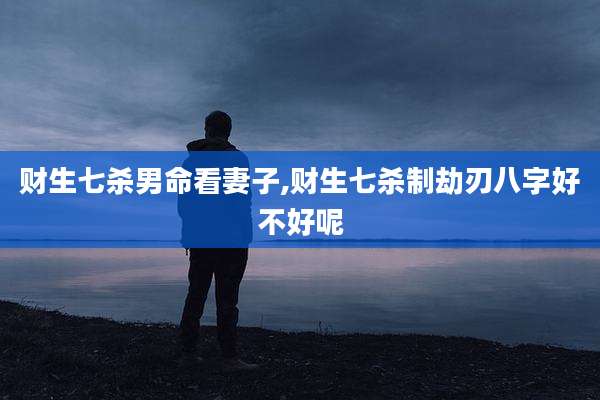 财生七杀男命看妻子,财生七杀制劫刃八字好不好呢