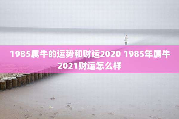 1985属牛的运势和财运2020 1985年属牛2021财运怎么样