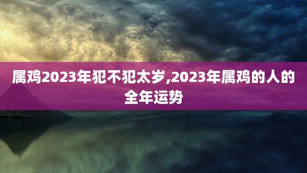 属鸡2023年犯不犯太岁,2023年属鸡的人的全年运势