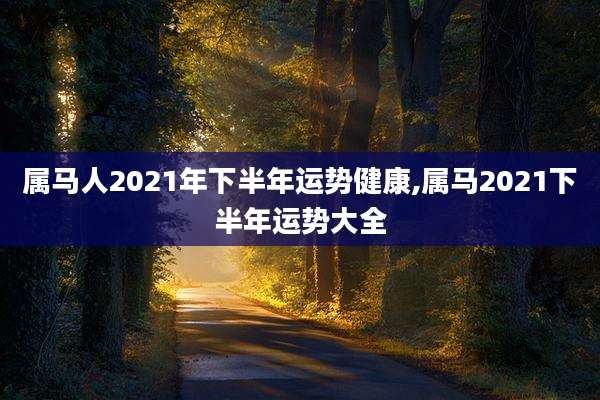 属马人2021年下半年运势健康,属马2021下半年运势大全