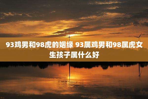 93鸡男和98虎的姻缘 93属鸡男和98属虎女生孩子属什么好