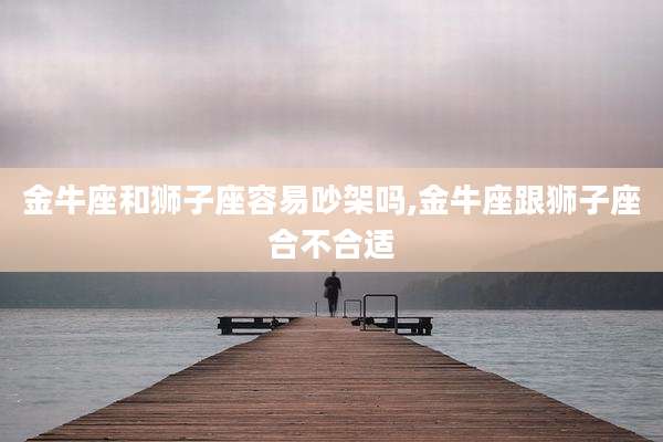 金牛座和狮子座容易吵架吗,金牛座跟狮子座合不合适