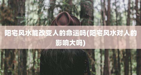 阳宅风水能改变人的命运吗(阳宅风水对人的影响大吗)
