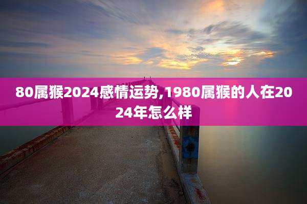 80属猴2024感情运势,1980属猴的人在2024年怎么样