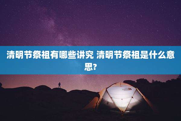 清明节祭祖有哪些讲究 清明节祭祖是什么意思?