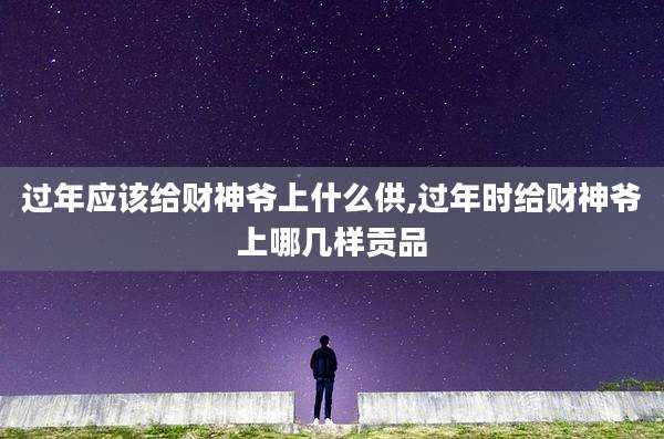 过年应该给财神爷上什么供,过年时给财神爷上哪几样贡品