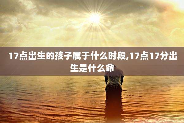17点出生的孩子属于什么时段,17点17分出生是什么命