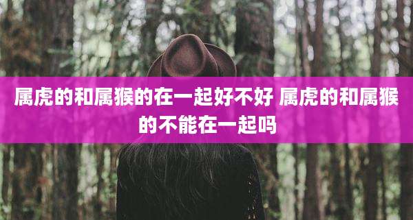 属虎的和属猴的在一起好不好 属虎的和属猴的不能在一起吗