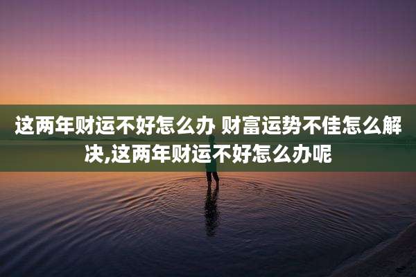 这两年财运不好怎么办 财富运势不佳怎么解决,这两年财运不好怎么办呢