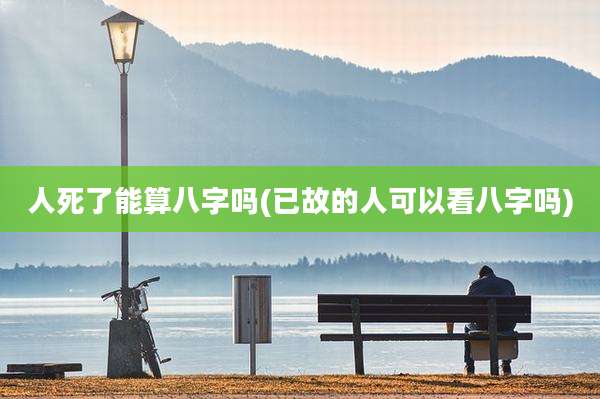 人死了能算八字吗(已故的人可以看八字吗)
