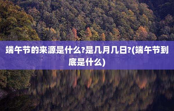 端午节的来源是什么?是几月几日?(端午节到底是什么)