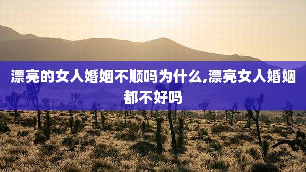 漂亮的女人婚姻不顺吗为什么,漂亮女人婚姻都不好吗