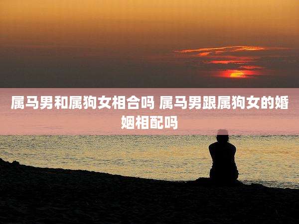 属马男和属狗女相合吗 属马男跟属狗女的婚姻相配吗