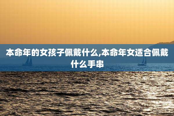 本命年的女孩子佩戴什么,本命年女适合佩戴什么手串