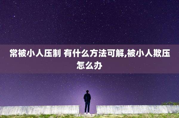 常被小人压制 有什么方法可解,被小人欺压怎么办