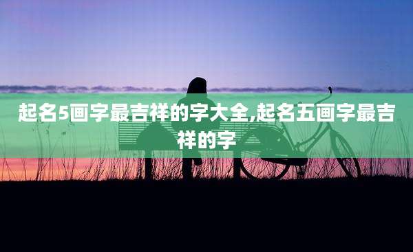 起名5画字最吉祥的字大全,起名五画字最吉祥的字