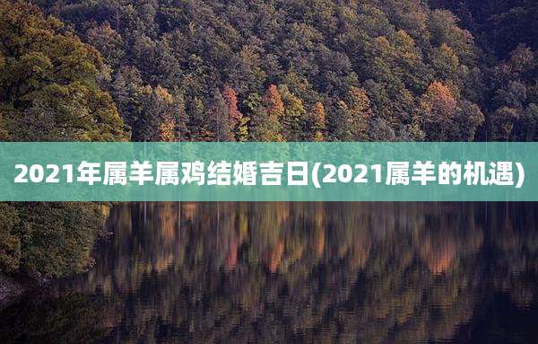 2021年属羊属鸡结婚吉日(2021属羊的机遇)
