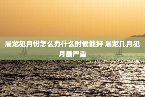 属龙犯月份怎么办什么时候能好 属龙几月犯月最严重