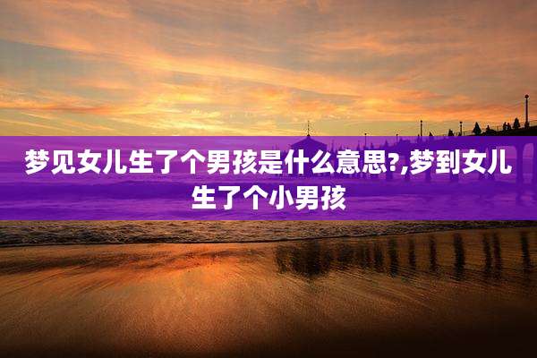 梦见女儿生了个男孩是什么意思?,梦到女儿生了个小男孩