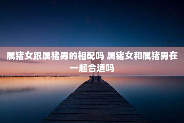 属猪女跟属猪男的相配吗 属猪女和属猪男在一起合适吗