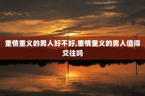 重情重义的男人好不好,重情重义的男人值得交往吗
