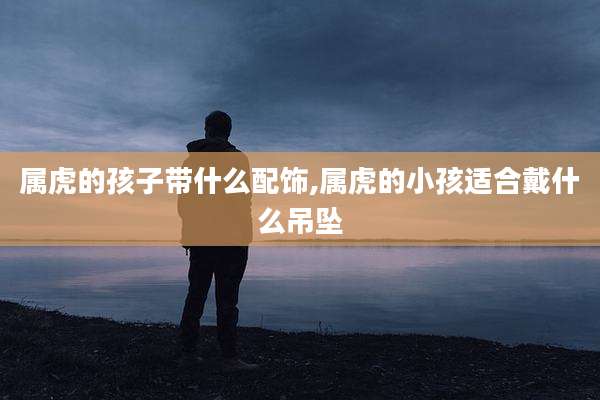 属虎的孩子带什么配饰,属虎的小孩适合戴什么吊坠