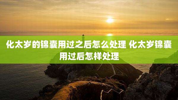 化太岁的锦囊用过之后怎么处理 化太岁锦囊用过后怎样处理