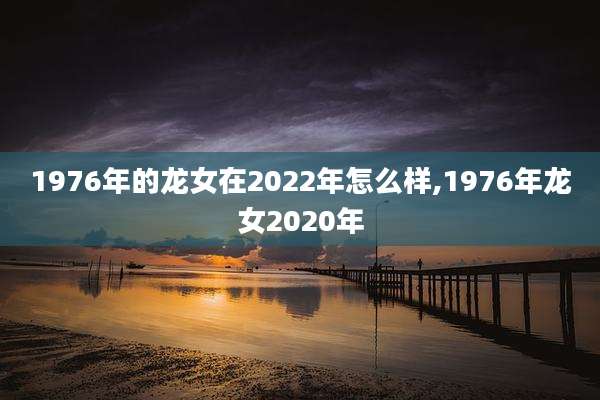 1976年的龙女在2022年怎么样,1976年龙女2020年