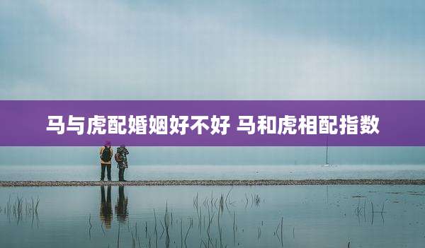 马与虎配婚姻好不好 马和虎相配指数