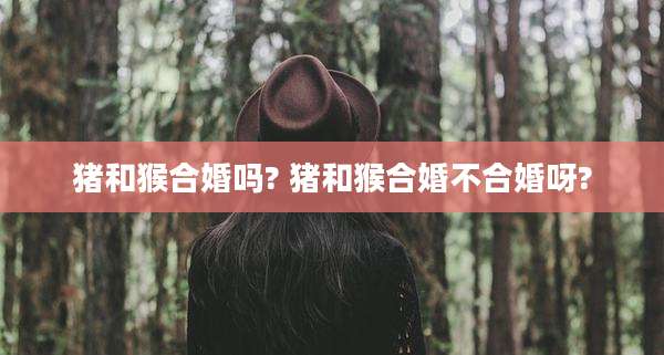 猪和猴合婚吗? 猪和猴合婚不合婚呀?