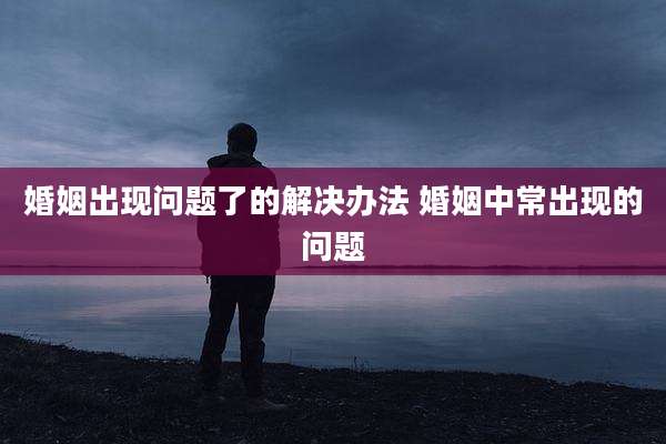婚姻出现问题了的解决办法 婚姻中常出现的问题