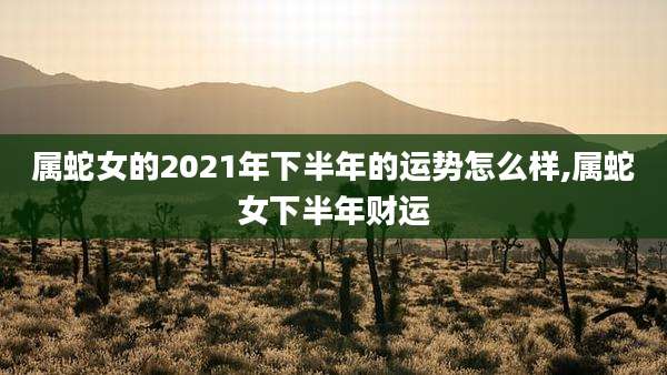 属蛇女的2021年下半年的运势怎么样,属蛇女下半年财运