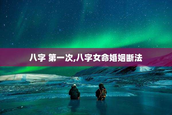 八字 第一次,八字女命婚姻断法