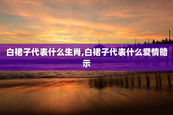 白裙子代表什么生肖,白裙子代表什么爱情暗示