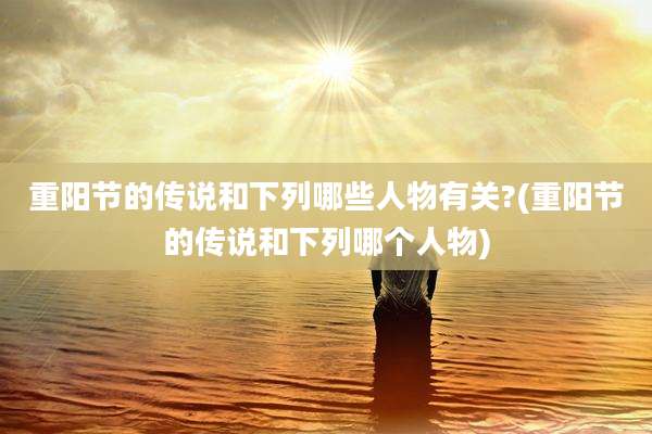 重阳节的传说和下列哪些人物有关?(重阳节的传说和下列哪个人物)