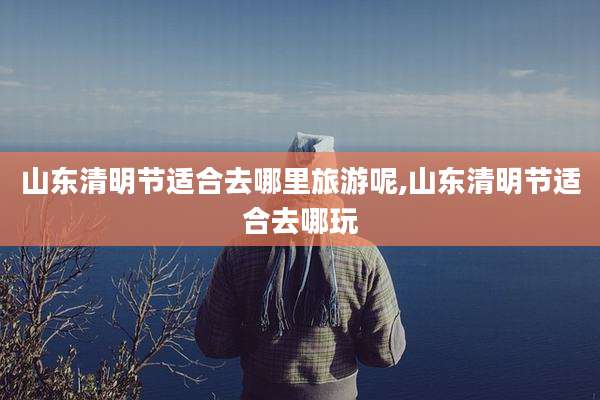 山东清明节适合去哪里旅游呢,山东清明节适合去哪玩
