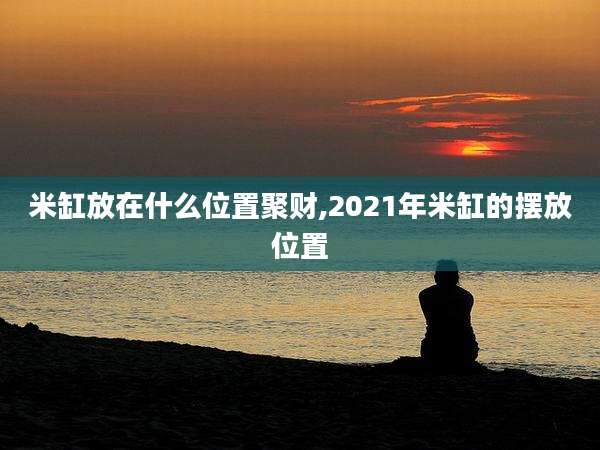 米缸放在什么位置聚财,2021年米缸的摆放位置