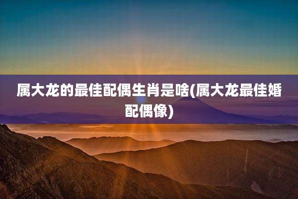 属大龙的最佳配偶生肖是啥(属大龙最佳婚配偶像)