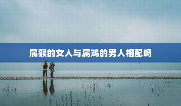 属猴的女人与属鸡的男人相配吗