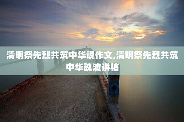 清明祭先烈共筑中华魂作文,清明祭先烈共筑中华魂演讲稿