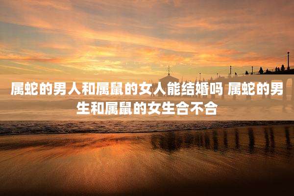 属蛇的男人和属鼠的女人能结婚吗 属蛇的男生和属鼠的女生合不合